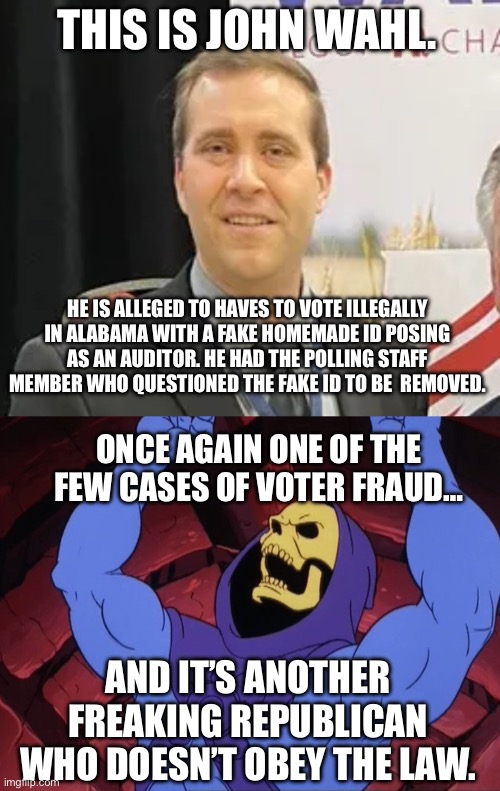 Every Republican accusation is a confession | THIS IS JOHN WAHL. HE IS ALLEGED TO HAVES TO VOTE ILLEGALLY IN ALABAMA WITH A FAKE HOMEMADE ID POSING AS AN AUDITOR. HE HAD THE POLLING STAFF MEMBER WHO QUESTIONED THE FAKE ID TO BE  REMOVED. ONCE AGAIN ONE OF THE FEW CASES OF VOTER FRAUD…; AND IT’S ANOTHER FREAKING REPUBLICAN WHO DOESN’T OBEY THE LAW. | image tagged in skeletor,conservative hypocrisy,criminals,republicans,voter fraud | made w/ Imgflip meme maker