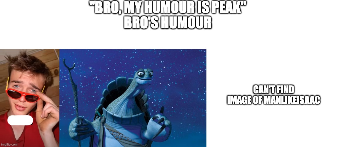 "BRO, MY HUMOUR IS PEAK"
BRO'S HUMOUR; CAN'T FIND IMAGE OF MANLIKEISAAC | image tagged in speed mcqueen,master oogway,blank white template | made w/ Imgflip meme maker