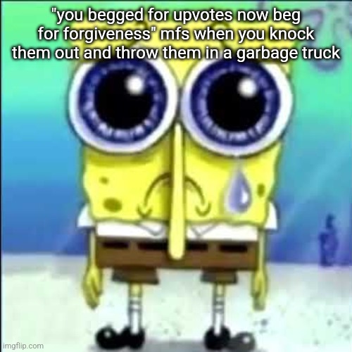 Sad Spongebob | "you begged for upvotes now beg for forgiveness" mfs when you knock them out and throw them in a garbage truck | image tagged in sad spongebob | made w/ Imgflip meme maker