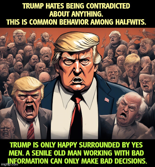 TRUMP HATES BEING CONTRADICTED 
ABOUT ANYTHING. 
THIS IS COMMON BEHAVIOR AMONG HALFWITS. TRUMP IS ONLY HAPPY SURROUNDED BY YES 
MEN. A SENILE OLD MAN WORKING WITH BAD 
INFORMATION CAN ONLY MAKE BAD DECISIONS. | image tagged in trump,dictator,idiot,yes men,senile,halfwit | made w/ Imgflip meme maker