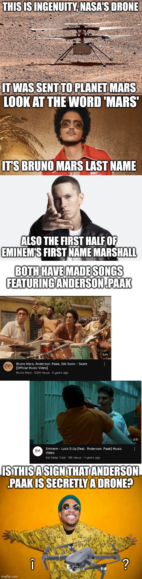 THIS IS INGENUITY, NASA'S DRONE; IT WAS SENT TO PLANET MARS; LOOK AT THE WORD 'MARS'; IT'S BRUNO MARS LAST NAME; ALSO THE FIRST HALF OF EMINEM'S FIRST NAME MARSHALL; BOTH HAVE MADE SONGS FEATURING ANDERSON .PAAK; IS THIS A SIGN THAT ANDERSON .PAAK IS SECRETLY A DRONE? î                         ? | image tagged in bruno mars,eminem,blank white template,anderson paak | made w/ Imgflip meme maker