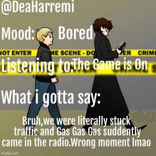 DeaHarremi's announcement temp | Bored; The Game is On; Bruh,we were literally stuck  traffic and Gas Gas Gas suddently came in the radio.Wrong moment lmao | image tagged in deaharremi's announcement temp | made w/ Imgflip meme maker