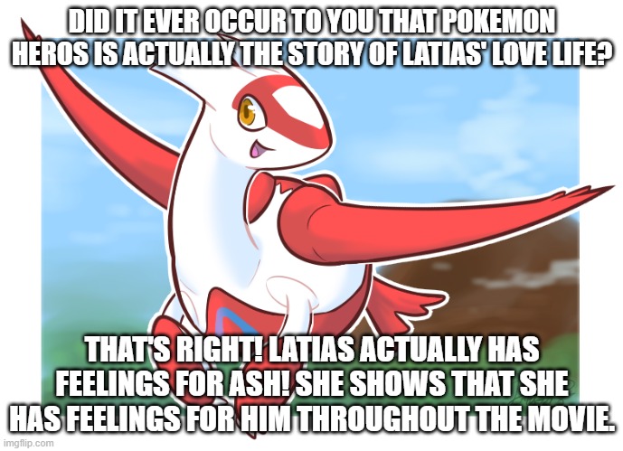 did it ever occur to you? | DID IT EVER OCCUR TO YOU THAT POKEMON HEROS IS ACTUALLY THE STORY OF LATIAS' LOVE LIFE? THAT'S RIGHT! LATIAS ACTUALLY HAS FEELINGS FOR ASH! SHE SHOWS THAT SHE HAS FEELINGS FOR HIM THROUGHOUT THE MOVIE. | image tagged in pokemon,latias | made w/ Imgflip meme maker