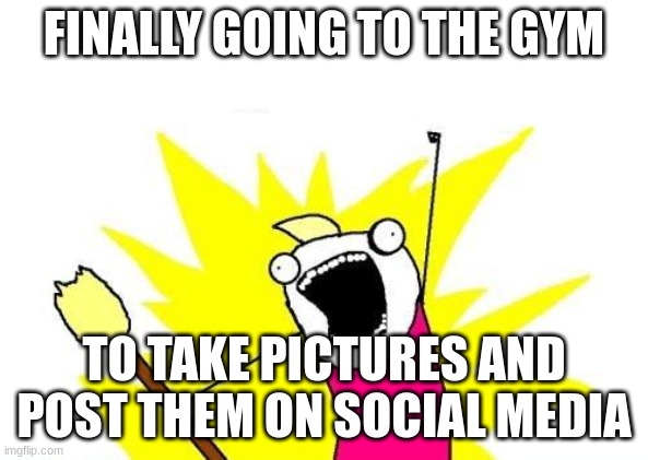X All The Y Meme | FINALLY GOING TO THE GYM; TO TAKE PICTURES AND POST THEM ON SOCIAL MEDIA | image tagged in memes,x all the y | made w/ Imgflip meme maker