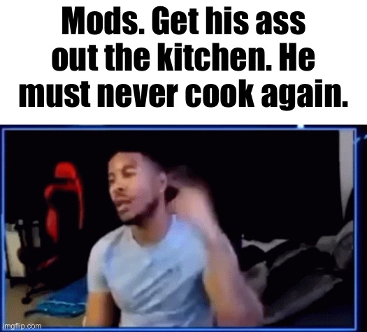 Mods ban him | Mods. Get his ass out the kitchen. He must never cook again. | image tagged in mods ban him | made w/ Imgflip meme maker