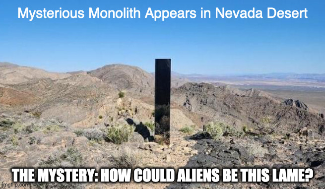 Monolith From Space Odyssey Appears 23 Years Late | Mysterious Monolith Appears in Nevada Desert; THE MYSTERY: HOW COULD ALIENS BE THIS LAME? | image tagged in funny,memes,nevada,monolith | made w/ Imgflip meme maker