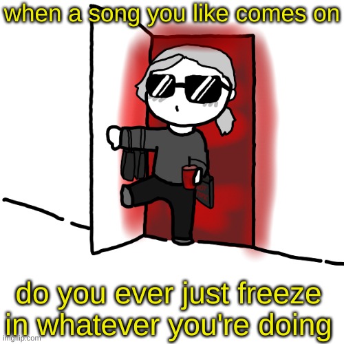 I'm back | when a song you like comes on; do you ever just freeze in whatever you're doing | image tagged in i'm back | made w/ Imgflip meme maker