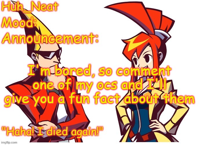 Huh_neat Ghost Trick temp (Thanks Knockout offical) | I'm bored, so comment one of my ocs and I'll give you a fun fact about them | image tagged in huh_neat ghost trick temp thanks knockout offical | made w/ Imgflip meme maker