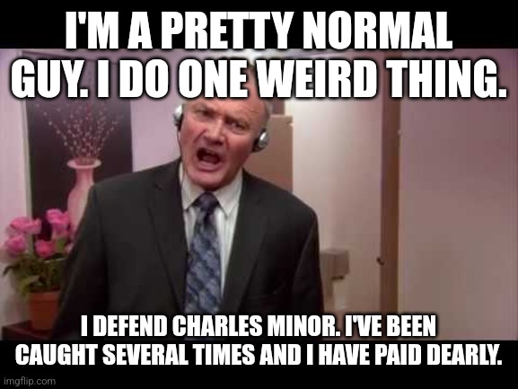 I'M A PRETTY NORMAL GUY. I DO ONE WEIRD THING. I DEFEND CHARLES MINOR. I'VE BEEN CAUGHT SEVERAL TIMES AND I HAVE PAID DEARLY. | made w/ Imgflip meme maker