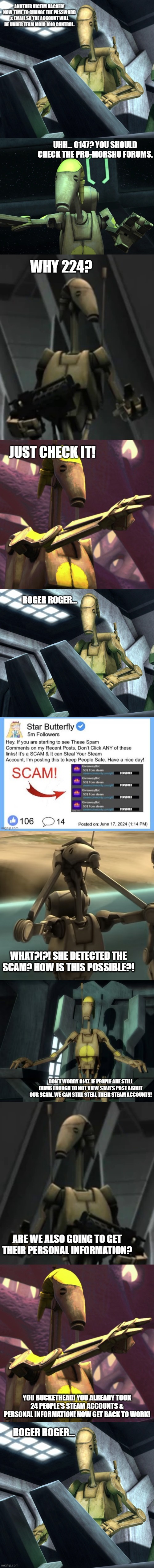 UHH... 0147? YOU SHOULD CHECK THE PRO-MORSHU FORUMS. WHY 224? JUST CHECK IT! ROGER ROGER... WHAT?!?! SHE DETECTED THE SCAM? HOW IS THIS POSSIBLE?! DON'T WORRY 0147. IF PEOPLE ARE STILL DUMB ENOUGH TO NOT VIEW STAR'S POST ABOUT OUR SCAM. WE CAN STILL STEAL THEIR STEAM ACCOUNTS! ARE WE ALSO GOING TO GET THEIR PERSONAL INFORMATION? YOU BUCKETHEAD! YOU ALREADY TOOK 24 PEOPLE'S STEAM ACCOUNTS & PERSONAL INFORMATION! NOW GET BACK TO WORK! ROGER ROGER... | image tagged in battle droid,battle droid advice | made w/ Imgflip meme maker
