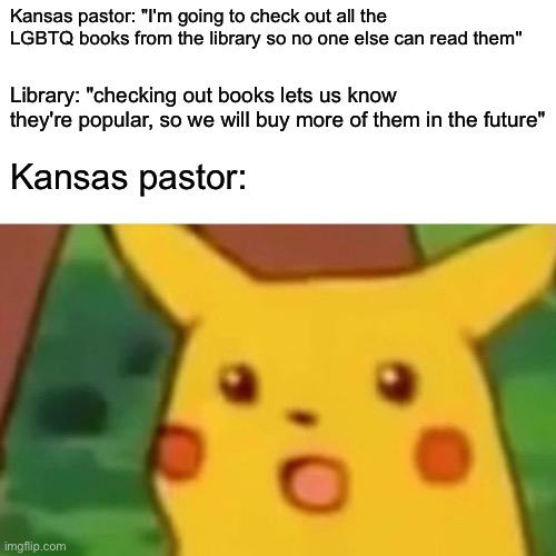 Surprised Pikachu Meme | Kansas pastor: "I'm going to check out all the LGBTQ books from the library so no one else can read them"; Library: "checking out books lets us know they're popular, so we will buy more of them in the future"; Kansas pastor: | image tagged in memes,surprised pikachu | made w/ Imgflip meme maker