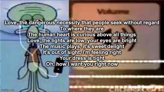 Squidward Crying Listening to Music | Love, the dangerous necessity that people seek without regard
To where they are
The human heart is curious above all things
Love, the lights are low, your eyes are bright
The music plays, it's sweet delight
It's out of sight, I'm feeling right
Your dress is tight
Oh, how I want you right now | image tagged in squidward crying listening to music | made w/ Imgflip meme maker