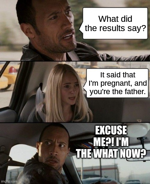 Plot twist | What did the results say? It said that I'm pregnant, and you're the father. EXCUSE ME?! I'M THE WHAT NOW? | image tagged in memes,the rock driving,pregnant,youre the father | made w/ Imgflip meme maker