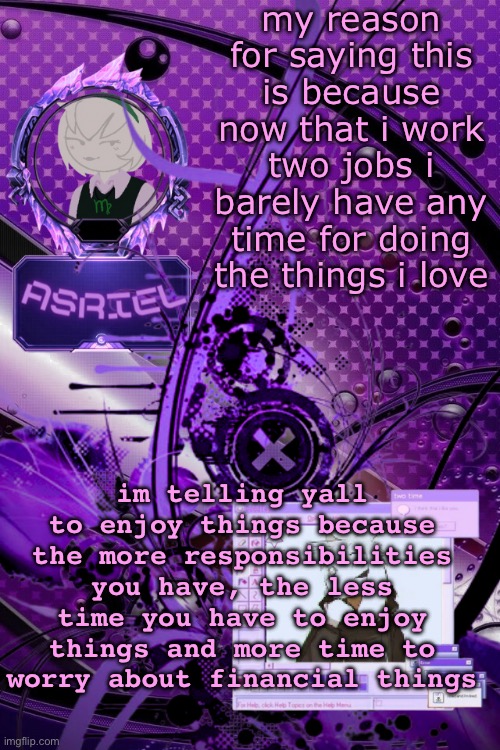 asriel's maximalist template | my reason for saying this is because now that i work two jobs i barely have any time for doing the things i love; im telling yall to enjoy things because the more responsibilities you have, the less time you have to enjoy things and more time to worry about financial things | image tagged in asriel's maximalist template | made w/ Imgflip meme maker