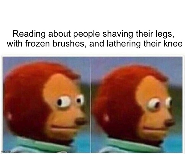 Monkey Puppet Meme | Reading about people shaving their legs,  with frozen brushes, and lathering their knee | image tagged in memes,monkey puppet | made w/ Imgflip meme maker