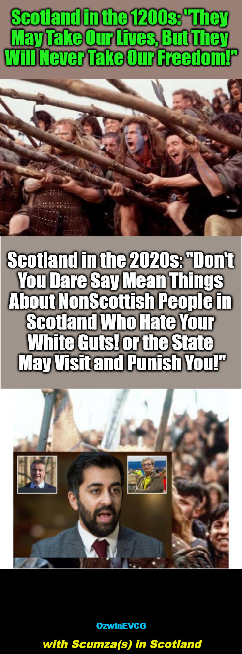 Myth of Integration, #OccupiedScotland, Humza Yousaf #ScumzaYousaf, Braveheart | Scotland in the 1200s: "They 

May Take Our Lives, But They 

Will Never Take Our Freedom!"; Scotland in the 2020s: "Don't 

You Dare Say Mean Things 

About NonScottish People in 

Scotland Who Hate Your 

White Guts! or the State 

May Visit and Punish You!"; OzwinEVCG; with Scumza(s) in Scotland | image tagged in scotland,war on whites,humza yousaf,immigration,scumza yousaf,then and now | made w/ Imgflip meme maker