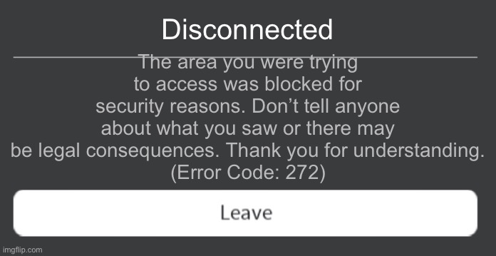272 | Disconnected; The area you were trying to access was blocked for security reasons. Don’t tell anyone about what you saw or there may be legal consequences. Thank you for understanding.
(Error Code: 272) | image tagged in roblox error code with leave button,roblox,error | made w/ Imgflip meme maker