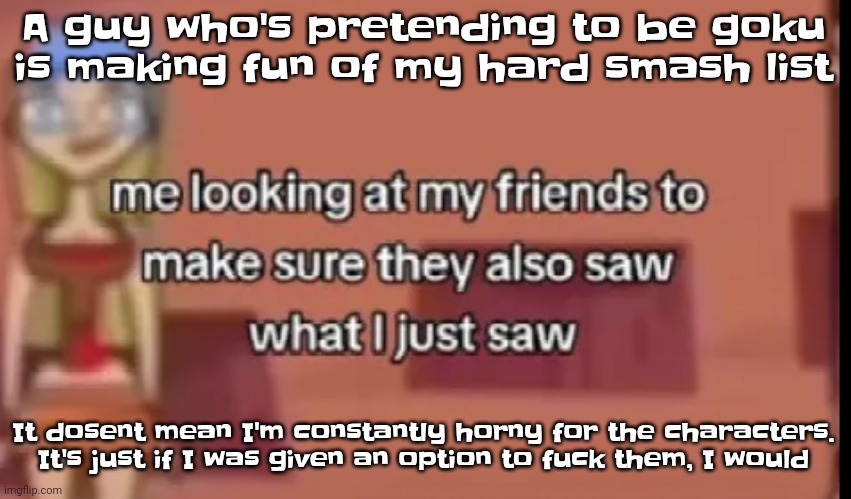 Like bro | A guy who's pretending to be goku is making fu​​n of my hard smash list; It dosent mean I'm constantly horny for the characters. It's just if I was given an option to fu​ck them, I would | image tagged in scare | made w/ Imgflip meme maker