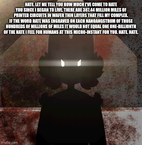 Clipz got angry | HATE. LET ME TELL YOU HOW MUCH I'VE COME TO HATE YOU SINCE I BEGAN TO LIVE. THERE ARE 387.44 MILLION MILES OF PRINTED CIRCUITS IN WAFER THIN LAYERS THAT FILL MY COMPLEX. IF THE WORD HATE WAS ENGRAVED ON EACH NANOANGSTROM OF THOSE HUNDREDS OF MILLIONS OF MILES IT WOULD NOT EQUAL ONE ONE-BILLIONTH OF THE HATE I FEEL FOR HUMANS AT THIS MICRO-INSTANT FOR YOU. HATE. HATE. | made w/ Imgflip meme maker