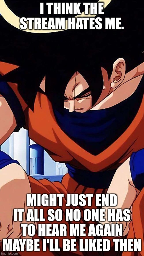 Sad goku | I THINK THE STREAM HATES ME. MIGHT JUST END IT ALL SO NO ONE HAS TO HEAR ME AGAIN
MAYBE I'LL BE LIKED THEN | image tagged in sad goku | made w/ Imgflip meme maker