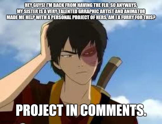 I NEED AN ANSWER! | HEY GUYS! I'M BACK FROM HAVING THE FLU. SO ANYWAYS, MY SISTER IS A VERY TALENTED GRRAPHIC ARTIST AND ANIMATOR MADE ME HELP WITH A PERSONAL PROJECT OF HERS, AM I A FURRY FOR THIS? PROJECT IN COMMENTS. | image tagged in thinkingzuko,help | made w/ Imgflip meme maker