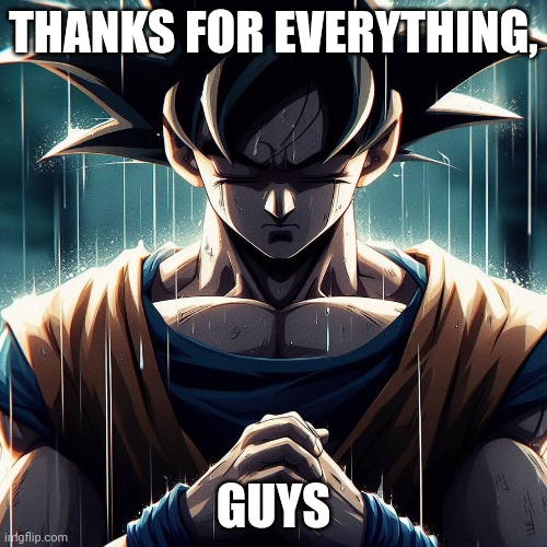 Goodbye. | THANKS FOR EVERYTHING, GUYS | image tagged in sad goku | made w/ Imgflip meme maker