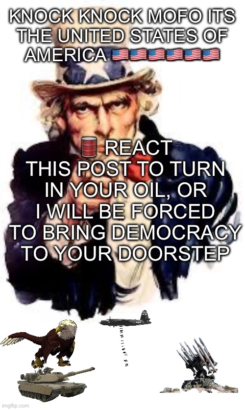 Give me your oil | 🛢️ REACT THIS POST TO TURN IN YOUR OIL, OR I WILL BE FORCED TO BRING DEMOCRACY TO YOUR DOORSTEP; KNOCK KNOCK MOFO ITS THE UNITED STATES OF AMERICA 🇺🇸🇺🇸🇺🇸🇺🇸🇺🇸🇺🇸 | image tagged in we want you,murica,oil,america,democracy | made w/ Imgflip meme maker