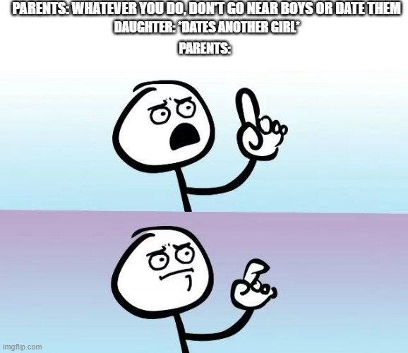 nothing wrong with dating another girl if your a girl  | PARENTS: WHATEVER YOU DO, DON'T GO NEAR BOYS OR DATE THEM; DAUGHTER: *DATES ANOTHER GIRL*; PARENTS: | image tagged in about to say something,lgbtq | made w/ Imgflip meme maker