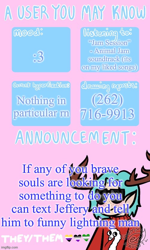 Mays announcement sponsored by Gummers !! | “Jam Session” - Animal Jam soundtrack (its on my liked songs); :3; Nothing in particular rn; (262) 716-9913; If any of you brave souls are looking for something to do you can text Jeffery and tell him to funny lightning man | image tagged in mays announcement sponsored by gummers | made w/ Imgflip meme maker