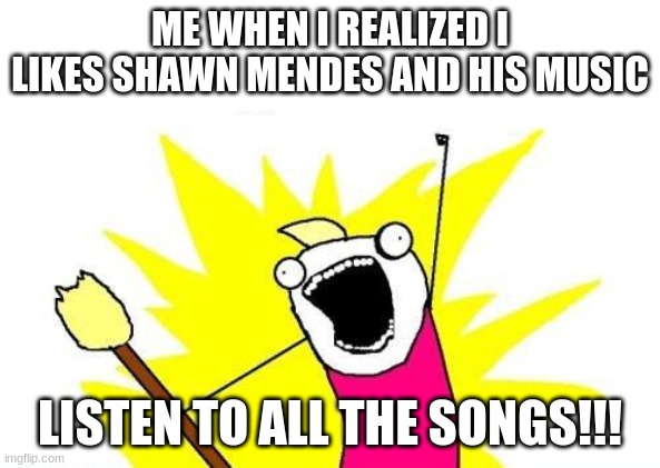 X All The Y | ME WHEN I REALIZED I LIKES SHAWN MENDES AND HIS MUSIC; LISTEN TO ALL THE SONGS!!! | image tagged in memes,x all the y | made w/ Imgflip meme maker