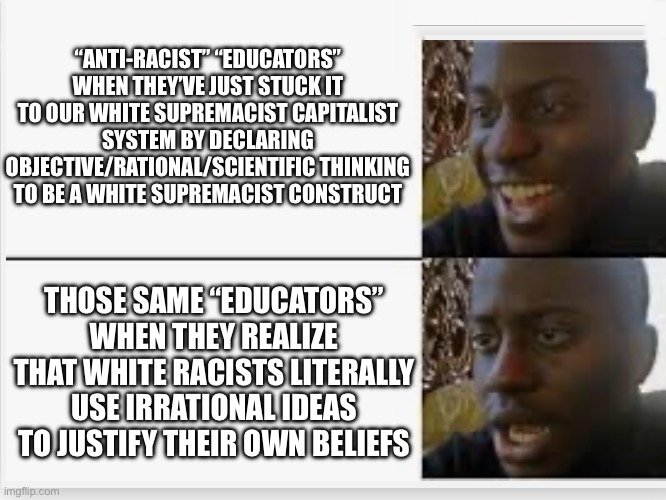 Happy then sad | “ANTI-RACIST” “EDUCATORS” WHEN THEY’VE JUST STUCK IT TO OUR WHITE SUPREMACIST CAPITALIST SYSTEM BY DECLARING OBJECTIVE/RATIONAL/SCIENTIFIC THINKING TO BE A WHITE SUPREMACIST CONSTRUCT; THOSE SAME “EDUCATORS” WHEN THEY REALIZE THAT WHITE RACISTS LITERALLY USE IRRATIONAL IDEAS TO JUSTIFY THEIR OWN BELIEFS | image tagged in happy then sad | made w/ Imgflip meme maker