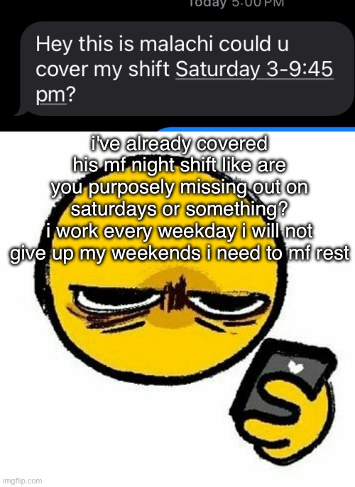 no i aint covering again i need my weekends to myself | i've already covered his mf night shift like are you purposely missing out on saturdays or something?
i work every weekday i will not give up my weekends i need to mf rest | image tagged in kill me | made w/ Imgflip meme maker