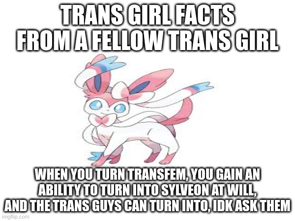 TRANS GIRL FACTS FROM A FELLOW TRANS GIRL; WHEN YOU TURN TRANSFEM, YOU GAIN AN ABILITY TO TURN INTO SYLVEON AT WILL, AND THE TRANS GUYS CAN TURN INTO, IDK ASK THEM | made w/ Imgflip meme maker