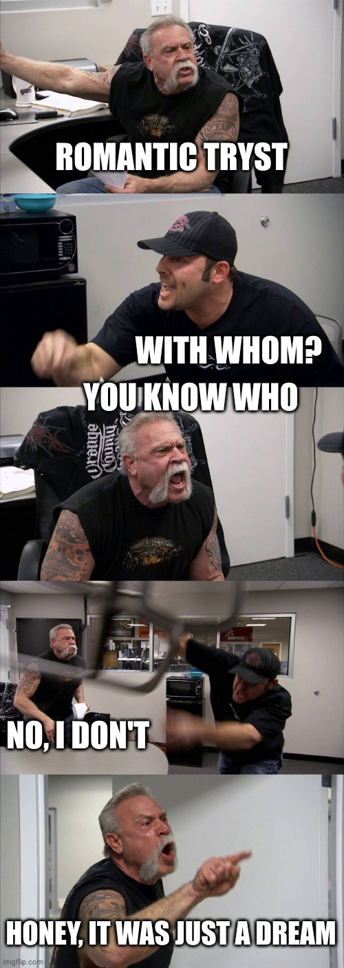 Romantic tryst | ROMANTIC TRYST; WITH WHOM? YOU KNOW WHO; NO, I DON'T; HONEY, IT WAS JUST A DREAM | image tagged in memes,american chopper argument,ai | made w/ Imgflip meme maker