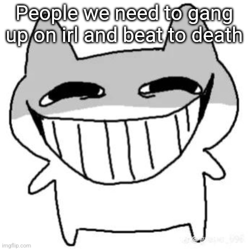 hihi | People we need to gang up on irl and beat to death | image tagged in hihi | made w/ Imgflip meme maker