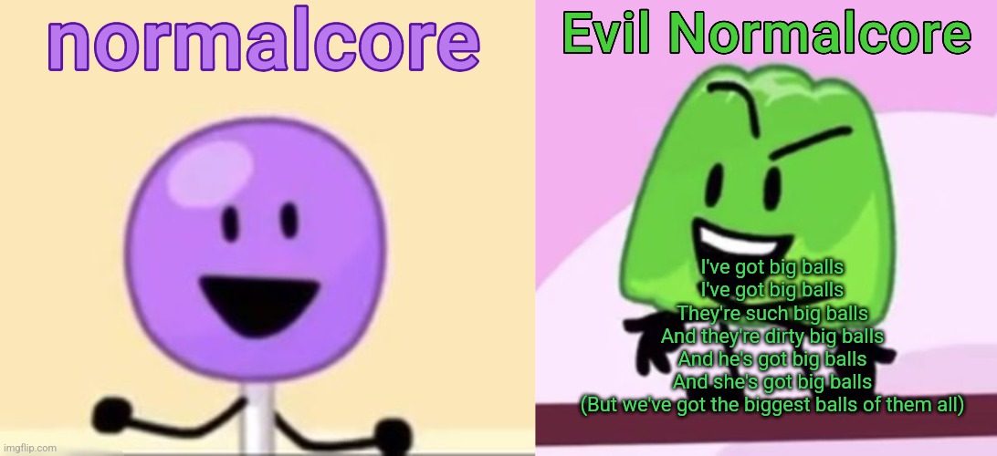 Normalcore and evil normalcore shared temp (thx myself) | I've got big balls
I've got big balls
They're such big balls
And they're dirty big balls
And he's got big balls
And she's got big balls
(But we've got the biggest balls of them all) | image tagged in normalcore and evil normalcore shared temp thx myself | made w/ Imgflip meme maker