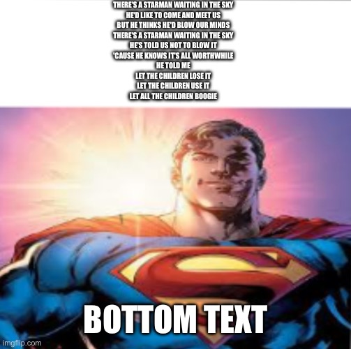 STARRRRRRMAAAAAAAN | THERE'S A STARMAN WAITING IN THE SKY
HE'D LIKE TO COME AND MEET US
BUT HE THINKS HE'D BLOW OUR MINDS
THERE'S A STARMAN WAITING IN THE SKY
HE'S TOLD US NOT TO BLOW IT
'CAUSE HE KNOWS IT'S ALL WORTHWHILE
HE TOLD ME
LET THE CHILDREN LOSE IT
LET THE CHILDREN USE IT
LET ALL THE CHILDREN BOOGIE; BOTTOM TEXT | image tagged in superman starman meme | made w/ Imgflip meme maker