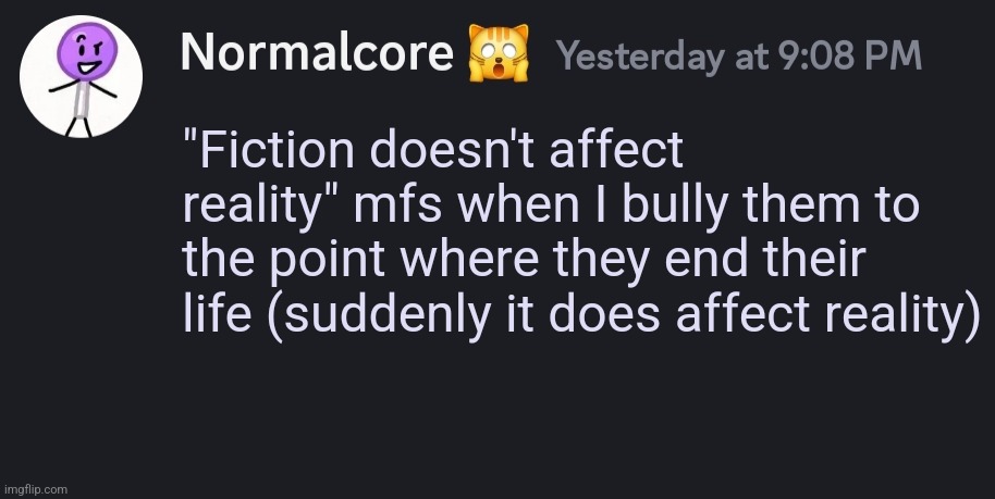 Blank normalcore discord message | "Fiction doesn't affect reality" mfs when I bully them to the point where they end their life (suddenly it does affect reality) | image tagged in blank normalcore discord message | made w/ Imgflip meme maker