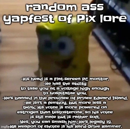 spunk pop balloon | random ass yapfest of Pix lore; -His head is a Flat-screen PC monitor.
-He has the ability to tase you at a voltage high enough to hospitalize you.
-He's banned in the province of Prince Edward Island.
-He isn't a femboy, but more less a twink. His voice is more powered on estrogen than testosterone, so his voice is still male but is rather soft.
-Yes, you can smash him. He's legally 19.
-His weapon of choice is his Hard-Drive Hammer. | image tagged in spunk pop balloon | made w/ Imgflip meme maker