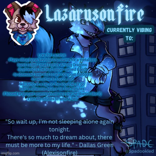 Lazarus temp | Lore for Lazarus:
-Plays vibraphone/keyboard/screams for a metalcore band called Tread Lightly Among Dragons
-Boyfriend is the lead singer named Icarus
-Is obsessed over mid to late 00s post-hardcore
-Is sensitive to touch, and will jump at a tap on the shoulder or go into a catatonic stupor for five minutes if kissed or groped unannounced (not that he doesn't like it)
-Literally refuses to wear a belt | image tagged in lazarus temp | made w/ Imgflip meme maker