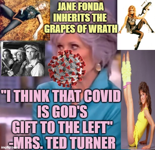 Ma, the Okey's made it to Calihornia | JANE FONDA
INHERITS THE 
GRAPES OF WRATH; "I THINK THAT COVID 
IS GOD'S GIFT TO THE LEFT"
-MRS. TED TURNER | image tagged in communist socialist,cultural marxism,democratic socialism,pandemic,leftists,fauci | made w/ Imgflip meme maker