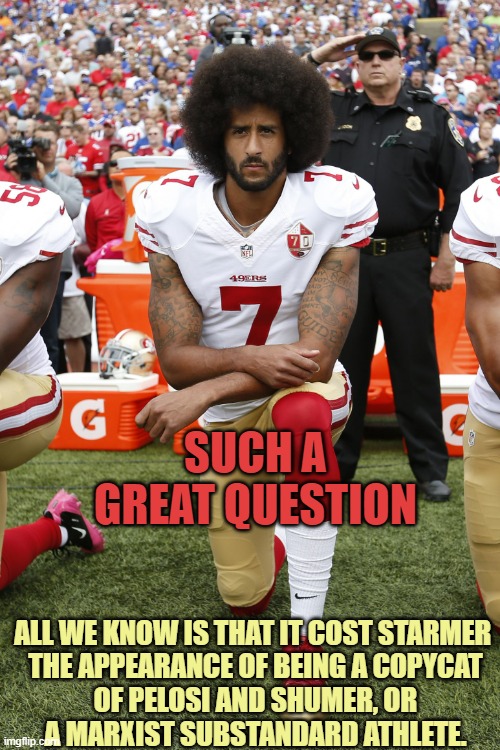 Colin Kaepernick | SUCH A GREAT QUESTION ALL WE KNOW IS THAT IT COST STARMER 
THE APPEARANCE OF BEING A COPYCAT
OF PELOSI AND SHUMER, OR
A MARXIST SUBSTANDARD  | image tagged in colin kaepernick | made w/ Imgflip meme maker
