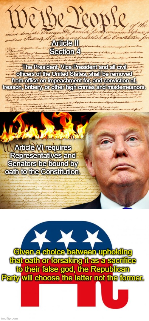 Trump vs. Constitution | Article II
Section 4; The President, Vice President and all civil officers of the United States, shall be removed from office on impeachment for, and conviction of, treason, bribery, or other high crimes and misdemeanors. Article VI requires Representatives and Senators be bound by oath to the Constitution. Given a choice between upholding that oath or forsaking it as a sacrifice to their false god, the Republican Party will choose the latter not the former. | image tagged in constitution,trump and republicans burning the constitution,republican | made w/ Imgflip meme maker