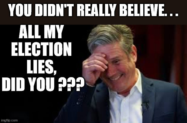 Starmer - How many election lies & pledges did you believe? | YOU DIDN'T REALLY BELIEVE. . . ALL MY 
ELECTION 
LIES, 
DID YOU ??? Did you listen to Starmer in 2019? Labours new 'DEATH TAX'; RACHEL REEVES; SORRY KIDS !!! Who'll be paying Labours new; 'DEATH TAX' 12x Brand New; 12x new taxes Pensions & Inheritance? Starmer's coming after your pension? Lady Victoria Starmer; CORBYN EXPELLED; Labour pledge 'Urban centres' to help house 'Our Fair Share' of our new Migrant friends; New Home for our New Immigrant Friends !!! The only way to keep the illegal immigrants in the UK; CITIZENSHIP FOR ALL; ; Amnesty For all Illegals; Sir Keir Starmer MP; Muslim Votes Matter; Blood on Starmers hands? Burnham; Taxi for Rayner ? #RR4PM;100's more Tax collectors; Higher Taxes Under Labour; We're Coming for You; Labour pledges to clamp down on Tax Dodgers; Higher Taxes under Labour; Rachel Reeves Angela Rayner Bovvered? Higher Taxes under Labour; Risks of voting Labour; * EU Re entry? * Mass Immigration? * Build on Greenbelt? * Rayner as our PM? * Ulez 20 mph fines? * Higher taxes? * UK Flag change? * Muslim takeover? * End of Christianity? * Economic collapse? TRIPLE LOCK' Anneliese Dodds Rwanda plan Quid Pro Quo UK/EU Illegal Migrant Exchange deal; UK not taking its fair share, EU Exchange Deal = People Trafficking !!! Starmer to Betray Britain, #Burden Sharing #Quid Pro Quo #100,000; #Immigration #Starmerout #Labour #wearecorbyn #KeirStarmer #DianeAbbott #McDonnell #cultofcorbyn #labourisdead #labourracism #socialistsunday #nevervotelabour #socialistanyday #Antisemitism #Savile #SavileGate #Paedo #Worboys #GroomingGangs #Paedophile #IllegalImmigration #Immigrants #Invasion #Starmeriswrong #SirSoftie #SirSofty #Blair #Steroids AKA Keith ABBOTT BACK; Union Jack Flag in election campaign material; Concerns raised by Black, Asian and Minority ethnic BAMEgroup & activists; Capt U-Turn; Hunt down Tax Dodgers; Higher tax under Labour Sorry about the fatalities; Are you really going to trust Labour with your vote? Pension Triple Lock;; 'Our Fair Share'; Angela Rayner: We’ll build a generation (4x) of Milton Keynes-style new towns;; It's coming direct out of 'YOUR INHERITANCE'; It's coming direct out of 'YOUR INHERITANCE'; It'll only affect people that might inherit at some stage; Has the whole 'DAD was a TOOLMAKER' Story - Cost Starmer the Election? COST STARMER THE ELECTION? Voter should understand When you say 'I have no plan to' . . . That = I MIGHT !!! I knew Corbyn was going to lose in 2019 !!! Are you going to waste your vote on Starmer again? | image tagged in starmer laugh,illegal immigration,labourisdead,stop boats rwanda,palestine hamas muslim vote,election 4th july | made w/ Imgflip meme maker