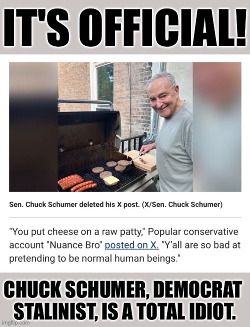 Another Democrat Stalinist idiot. | IT'S OFFICIAL! CHUCK SCHUMER, DEMOCRAT 
STALINIST, IS A TOTAL IDIOT. | image tagged in chuck schumer,democrat party,democrat,democrats,stalin,idiot | made w/ Imgflip meme maker