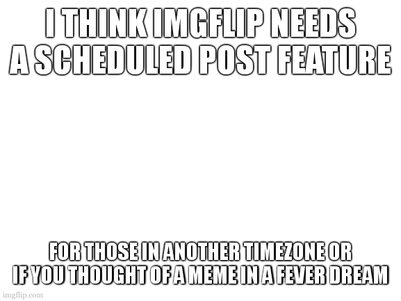 yes | I THINK IMGFLIP NEEDS A SCHEDULED POST FEATURE; FOR THOSE IN ANOTHER TIMEZONE OR IF YOU THOUGHT OF A MEME IN A FEVER DREAM | image tagged in blank white template | made w/ Imgflip meme maker