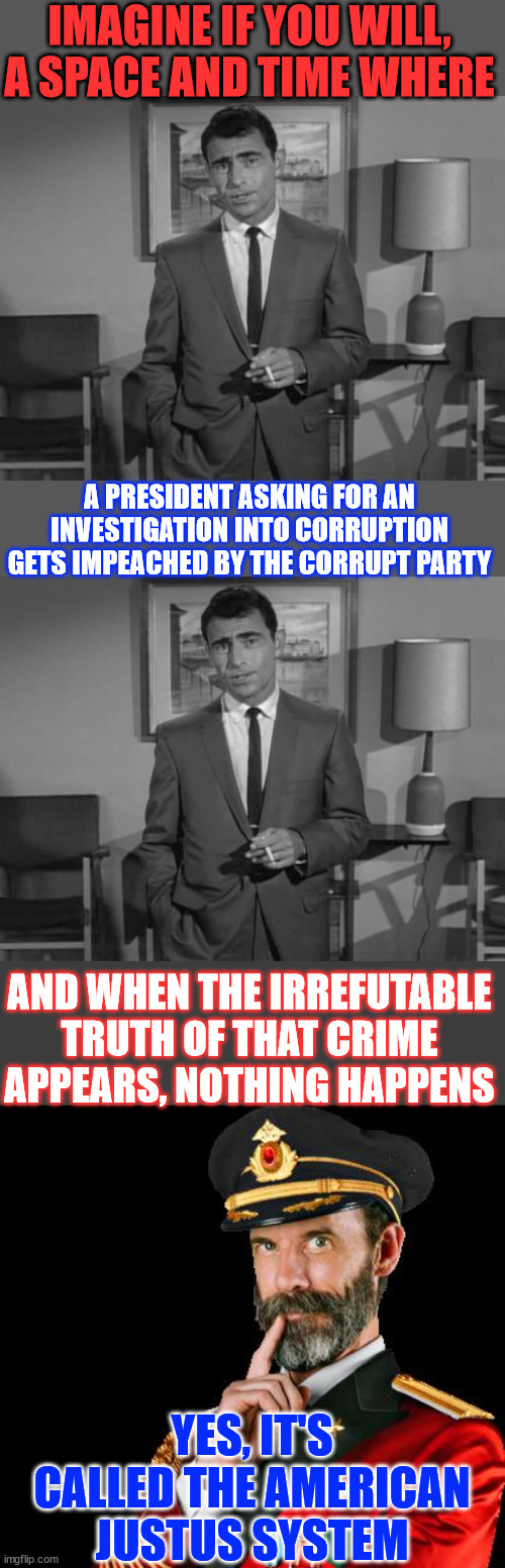 The American JustUs System | IMAGINE IF YOU WILL, A SPACE AND TIME WHERE; A PRESIDENT ASKING FOR AN INVESTIGATION INTO CORRUPTION GETS IMPEACHED BY THE CORRUPT PARTY; AND WHEN THE IRREFUTABLE TRUTH OF THAT CRIME APPEARS, NOTHING HAPPENS; YES, IT'S CALLED THE AMERICAN JUSTUS SYSTEM | image tagged in rod serling imagine if you will,captain obvious,american justus system,double standards apply | made w/ Imgflip meme maker