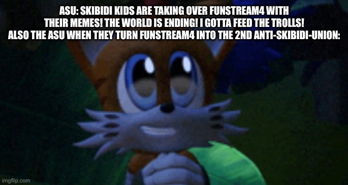 ASU: SKIBIDI KIDS ARE TAKING OVER FUNSTREAM4 WITH THEIR MEMES! THE WORLD IS ENDING! I GOTTA FEED THE TROLLS!
ALSO THE ASU WHEN THEY TURN FUNSTREAM4 INTO THE 2ND ANTI-SKIBIDI-UNION: | made w/ Imgflip meme maker