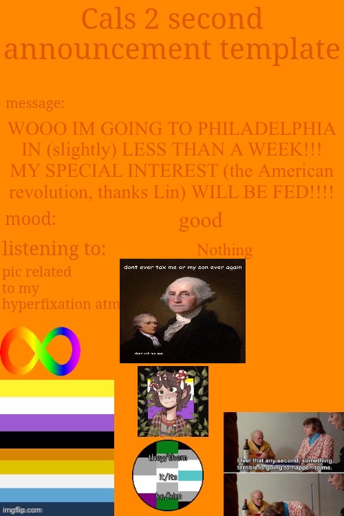 YIPPIEEEEEE | WOOO IM GOING TO PHILADELPHIA IN (slightly) LESS THAN A WEEK!!! MY SPECIAL INTEREST (the American revolution, thanks Lin) WILL BE FED!!!! good; Nothing | image tagged in cal's announcement temp 5 billion | made w/ Imgflip meme maker