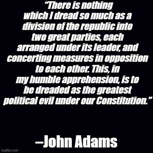 There is nothing which I dread so much as a uniparty intent on destroying the United States | “There is nothing which I dread so much as a division of the republic into two great parties, each arranged under its leader, and concerting measures in opposition to each other. This, in my humble apprehension, is to be dreaded as the greatest political evil under our Constitution.”; –John Adams | image tagged in plain black | made w/ Imgflip meme maker